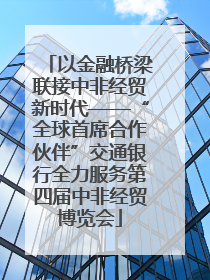以金融桥梁联接中非经贸新时代——“全球首席合作伙伴”交通银行全力服务第四届中非经贸博览会