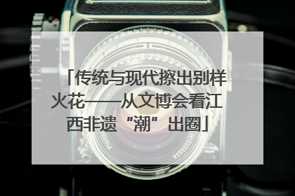 传统与现代擦出别样火花——从文博会看江西非遗“潮”出圈