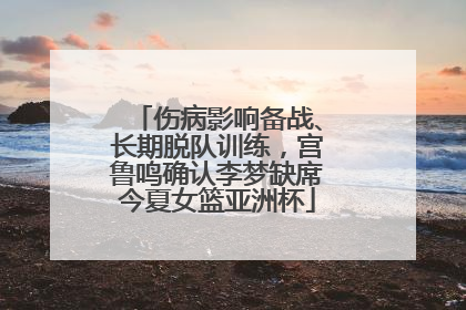 伤病影响备战、长期脱队训练，宫鲁鸣确认李梦缺席今夏女篮亚洲杯