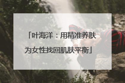 叶海洋：用精准养肤为女性找回肌肤平衡