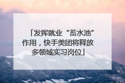 发挥就业“蓄水池”作用，快手美团将释放多领域实习岗位