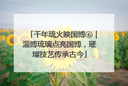 千年琉火映国博⑥｜淄博琉璃点亮国博，璀璨技艺传承古今