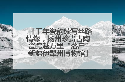 千年瓷韵续写丝路情缘，扬州珍贵古陶瓷跨越万里“落户”新疆伊犁州博物馆