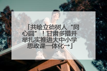 共绘立德树人“同心圆”！甘肃多措并举扎实推进大中小学思政课一体化→