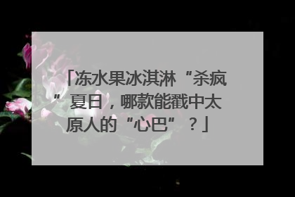 冻水果冰淇淋“杀疯”夏日，哪款能戳中太原人的“心巴”？