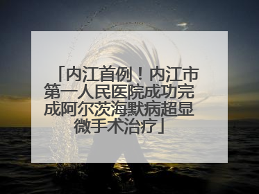 内江首例！内江市第一人民医院成功完成阿尔茨海默病超显微手术治疗