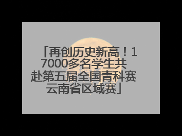 再创历史新高！17000多名学生共赴第五届全国青科赛云南省区域赛