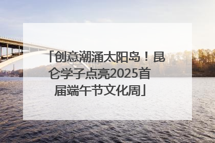 创意潮涌太阳岛！昆仑学子点亮2025首届端午节文化周
