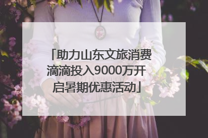 助力山东文旅消费 滴滴投入9000万开启暑期优惠活动