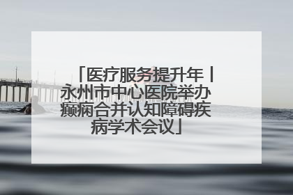 医疗服务提升年丨永州市中心医院举办癫痫合并认知障碍疾病学术会议