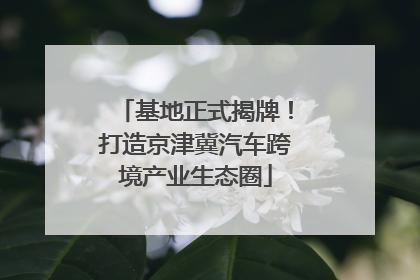 基地正式揭牌！打造京津冀汽车跨境产业生态圈