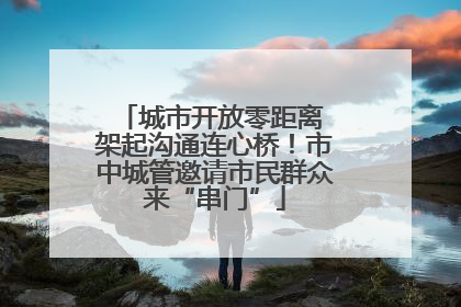 城市开放零距离 架起沟通连心桥！市中城管邀请市民群众来“串门”