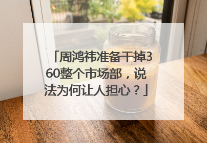 周鸿祎准备干掉360整个市场部，说法为何让人担心？