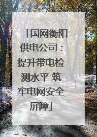 国网衡阳供电公司：提升带电检测水平 筑牢电网安全屏障