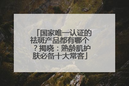 国家唯一认证的祛斑产品都有哪个？揭晓：熟龄肌护肤必备十大常客