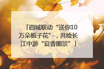 四城联动“送你10万朵栀子花”，共绘长江中游“夏香图景”