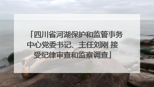 四川省河湖保护和监管事务中心党委书记、主任刘刚 接受纪律审查和监察调查