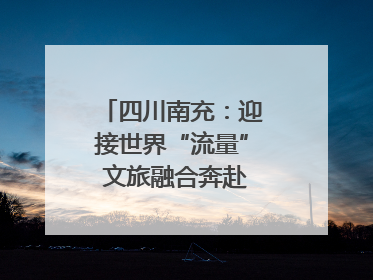 四川南充：迎接世界“流量” 文旅融合奔赴“国际范”｜话锦绣·说安逸