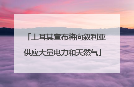土耳其宣布将向叙利亚供应大量电力和天然气
