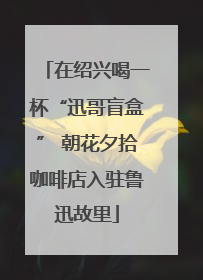 在绍兴喝一杯“迅哥盲盒” 朝花夕拾咖啡店入驻鲁迅故里