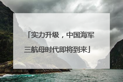 实力升级，中国海军三航母时代即将到来