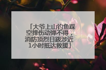 大爷上山钓鱼踩空摔伤动弹不得，消防顶烈日跋涉近1小时抵达救援