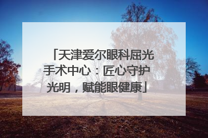 天津爱尔眼科屈光手术中心：匠心守护光明，赋能眼健康