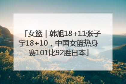 女篮｜韩旭18+11张子宇18+10，中国女篮热身赛101比92胜日本