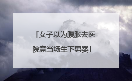女子以为腹胀去医院竟当场生下男婴