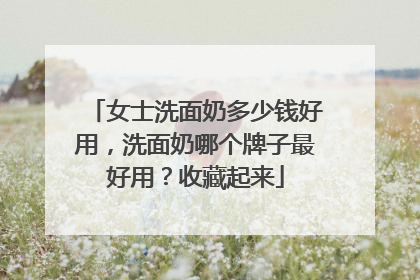 女士洗面奶多少钱好用，洗面奶哪个牌子最好用？收藏起来
