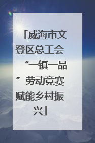 威海市文登区总工会“一镇一品”劳动竞赛赋能乡村振兴