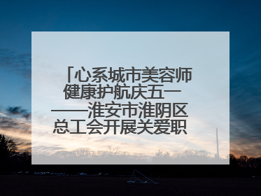 心系城市美容师 健康护航庆五一——淮安市淮阴区总工会开展关爱职工体检活动