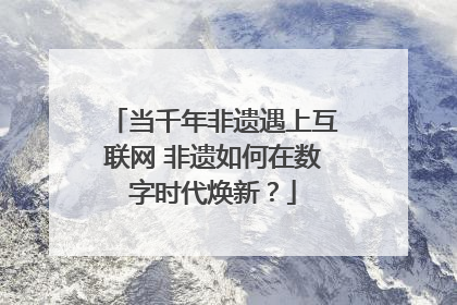 当千年非遗遇上互联网 非遗如何在数字时代焕新？
