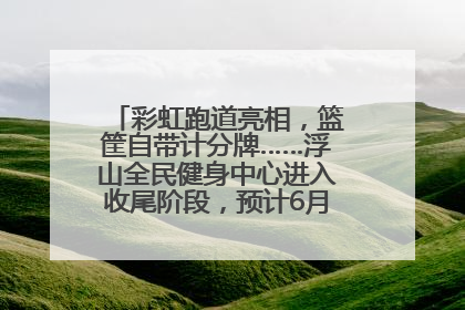 彩虹跑道亮相，篮筐自带计分牌……浮山全民健身中心进入收尾阶段，预计6月30日试运营