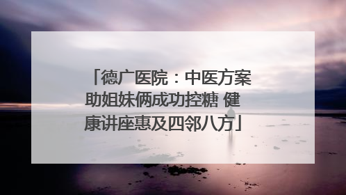德广医院：中医方案助姐妹俩成功控糖 健康讲座惠及四邻八方