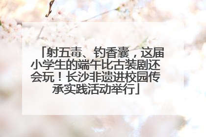 射五毒、钓香囊，这届小学生的端午比古装剧还会玩！长沙非遗进校园传承实践活动举行