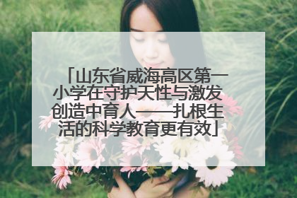 山东省威海高区第一小学在守护天性与激发创造中育人——扎根生活的科学教育更有效