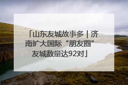 山东友城故事多｜济南扩大国际“朋友圈”友城数量达92对