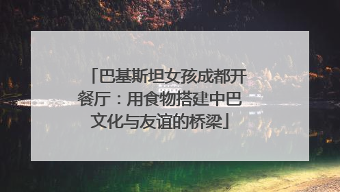 巴基斯坦女孩成都开餐厅：用食物搭建中巴文化与友谊的桥梁