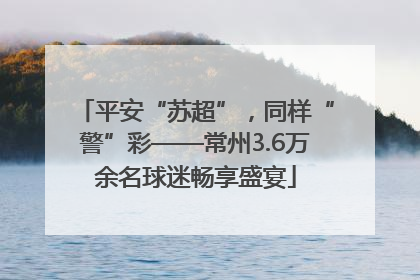 平安“苏超”，同样“警”彩——常州3.6万余名球迷畅享盛宴