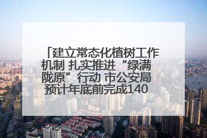 建立常态化植树工作机制 扎实推进“绿满陇原”行动 市公安局预计年底前完成1402亩绿化任务