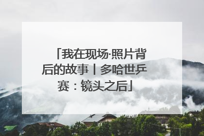 我在现场·照片背后的故事丨多哈世乒赛：镜头之后