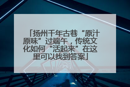 扬州千年古巷“原汁原味”过端午，传统文化如何“活起来”在这里可以找到答案