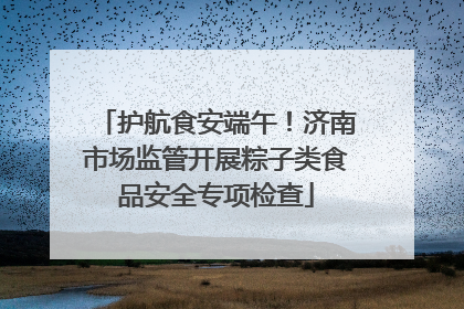 护航食安端午！济南市场监管开展粽子类食品安全专项检查