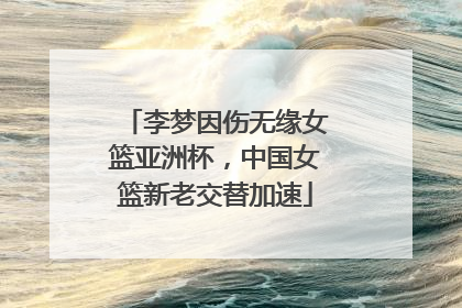 李梦因伤无缘女篮亚洲杯，中国女篮新老交替加速