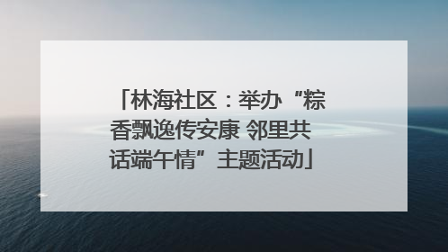 林海社区：举办“粽香飘逸传安康 邻里共话端午情”主题活动