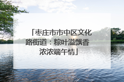 枣庄市市中区文化路街道：粽叶溢飘香 浓浓端午情