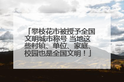 攀枝花市被授予全国文明城市称号 当地这些村镇、单位、家庭、校园也是全国文明！