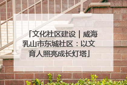 文化社区建设｜威海乳山市东城社区：以文育人照亮成长灯塔