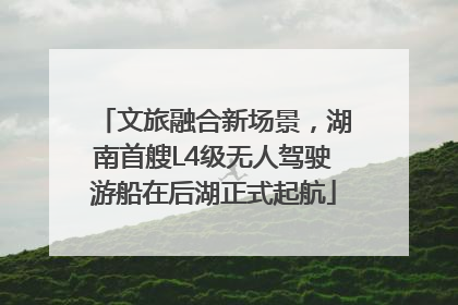 文旅融合新场景，湖南首艘L4级无人驾驶游船在后湖正式起航